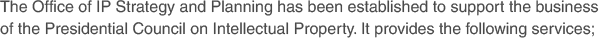 The Office of IP Strategy and Planning has been established to support the business of the Presidential Council on Intellectual Property. It provides the following services;